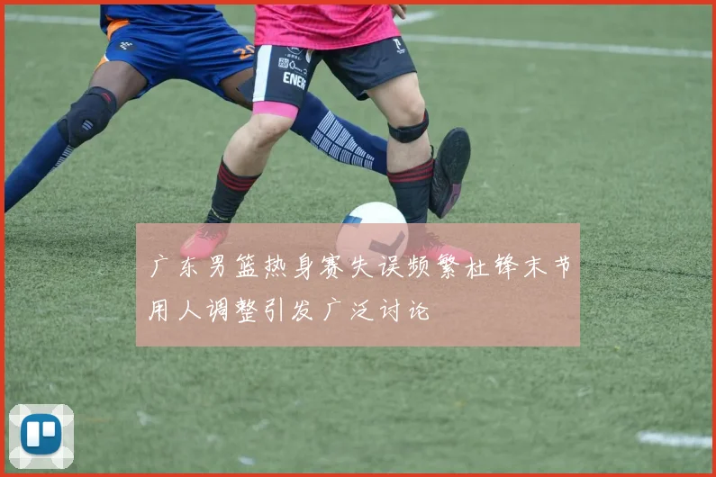 广东男篮热身赛失误频繁杜锋末节用人调整引发广泛讨论