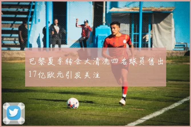 巴黎夏季转会大清洗四名球员售出17亿欧元引发关注