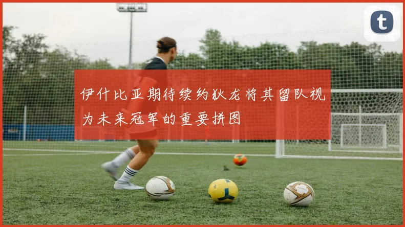 伊什比亚期待续约狄龙将其留队视为未来冠军的重要拼图