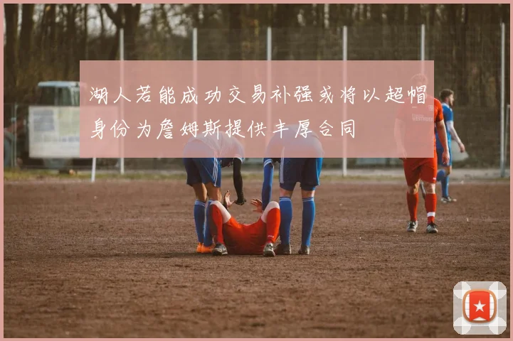 湖人若能成功交易补强或将以超帽身份为詹姆斯提供丰厚合同