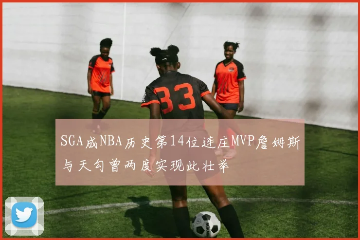 SGA成NBA历史第14位连庄MVP詹姆斯与天勾曾两度实现此壮举