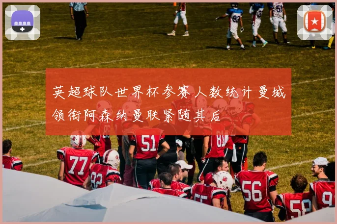 英超球队世界杯参赛人数统计曼城领衔阿森纳曼联紧随其后