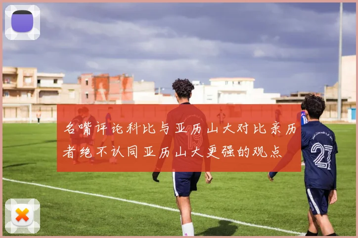 名嘴评论科比与亚历山大对比亲历者绝不认同亚历山大更强的观点