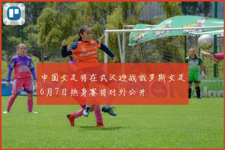 中国女足将在武汉迎战俄罗斯女足6月7日热身赛将对外公开