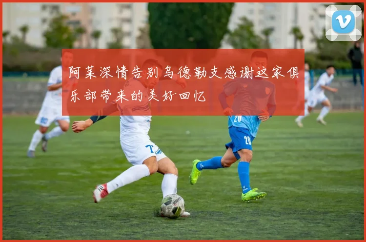 阿莱深情告别乌德勒支感谢这家俱乐部带来的美好回忆