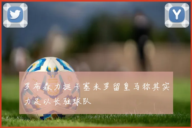 罗布森力挺卡塞米罗留皇马称其实力足以长驻球队