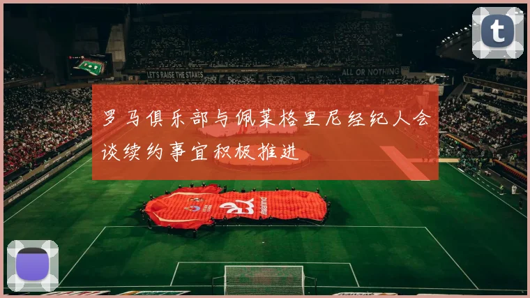 罗马俱乐部与佩莱格里尼经纪人会谈续约事宜积极推进