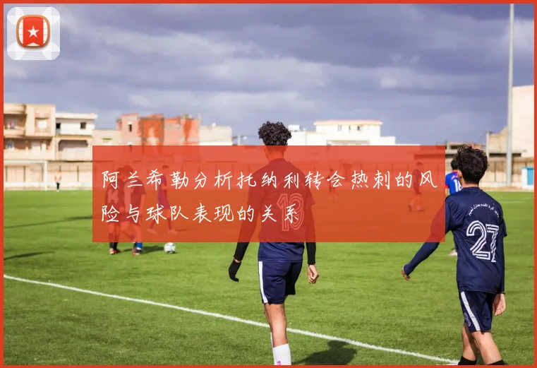 阿兰希勒分析托纳利转会热刺的风险与球队表现的关系