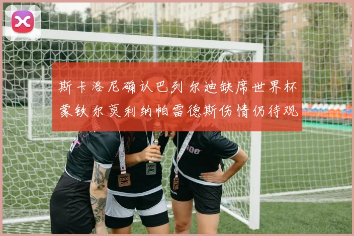 斯卡洛尼确认巴列尔迪缺席世界杯蒙铁尔莫利纳帕雷德斯伤情仍待观察