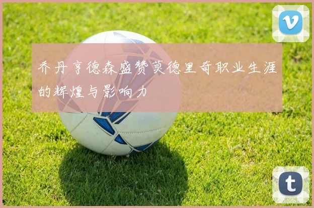 乔丹亨德森盛赞莫德里奇职业生涯的辉煌与影响力