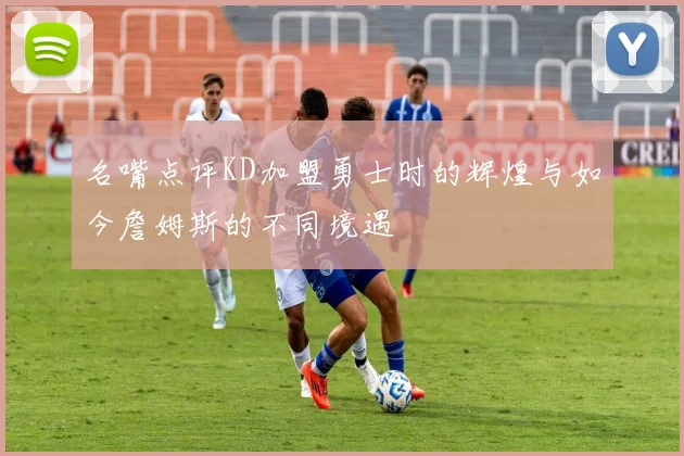名嘴点评KD加盟勇士时的辉煌与如今詹姆斯的不同境遇