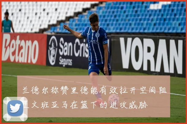 兰德尔称赞里德能有效拉开空间阻止文班亚马在篮下的进攻威胁