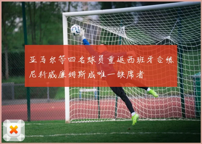 亚马尔等四名球员重返西班牙合练尼科威廉姆斯成唯一缺席者