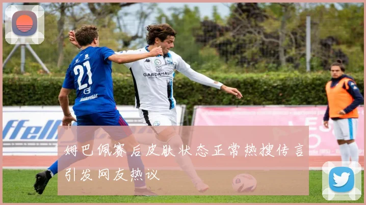 姆巴佩赛后皮肤状态正常热搜传言引发网友热议