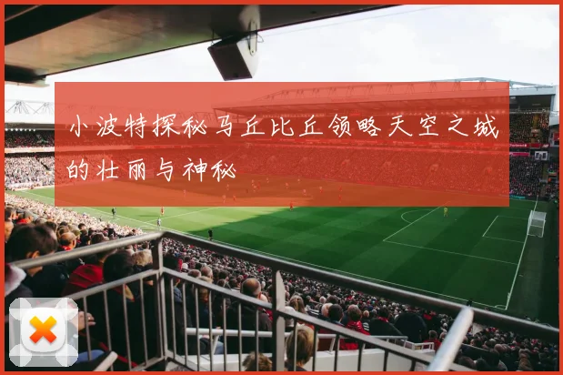 小波特探秘马丘比丘领略天空之城的壮丽与神秘