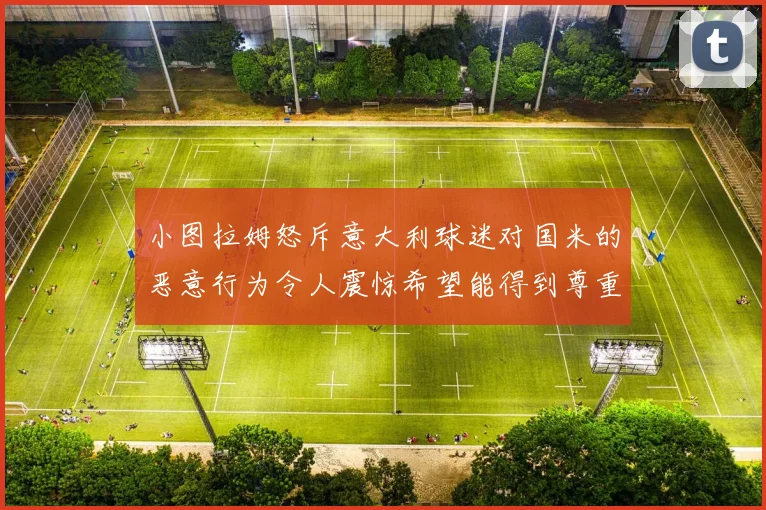 小图拉姆怒斥意大利球迷对国米的恶意行为令人震惊希望能得到尊重与支持