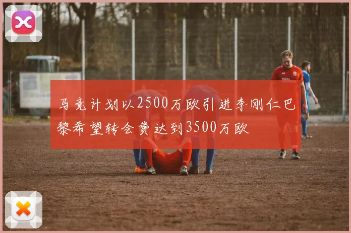 马竞计划以2500万欧引进李刚仁巴黎希望转会费达到3500万欧