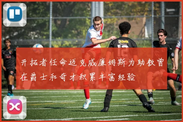 开拓者任命迈克威廉姆斯为助教曾在爵士和奇才积累丰富经验